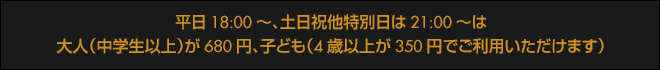 平日18:00~、土日祝他特別日は21:00~は大人(中学生以上)が650円、子ども(4歳以上)が350円でご利用いただけます。